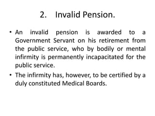 2. Invalid Pension.
• An invalid pension is awarded to a
Government Servant on his retirement from
the public service, who by bodily or mental
infirmity is permanently incapacitated for the
public service.
• The infirmity has, however, to be certified by a
duly constituted Medical Boards.
 