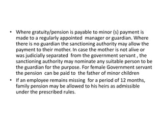 • Where gratuity/pension is payable to minor (s) payment is
made to a regularly appointed manager or guardian. Where
there is no guardian the sanctioning authority may allow the
payment to their mother. In case the mother is not alive or
was judicially separated from the government servant , the
sanctioning authority may nominate any suitable person to be
the guardian for the purpose. For female Government servant
the pension can be paid to the father of minor children
• If an employee remains missing for a period of 12 months,
family pension may be allowed to his heirs as admissible
under the prescribed rules.
 