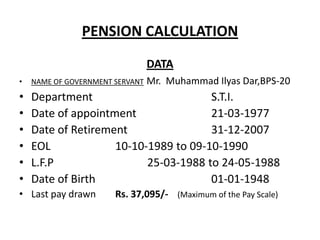 PENSION CALCULATION
DATA
• NAME OF GOVERNMENT SERVANT Mr. Muhammad Ilyas Dar,BPS-20
• Department S.T.I.
• Date of appointment 21-03-1977
• Date of Retirement 31-12-2007
• EOL 10-10-1989 to 09-10-1990
• L.F.P 25-03-1988 to 24-05-1988
• Date of Birth 01-01-1948
• Last pay drawn Rs. 37,095/- (Maximum of the Pay Scale)
 