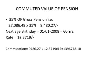 COMMUTED VALUE OF PENSION
• 35% OF Gross Pension i.e.
27,086.49 x 35% = 9,480.27/-
Next age Birthday = 01-01-2008 = 60 Yrs.
Rate = 12.3719/-
Commutation= 9480.27 x 12.3719x12=1396778.10
 