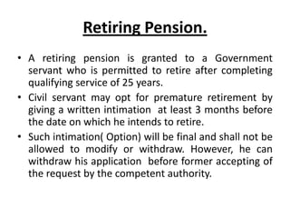 Retiring Pension.
• A retiring pension is granted to a Government
servant who is permitted to retire after completing
qualifying service of 25 years.
• Civil servant may opt for premature retirement by
giving a written intimation at least 3 months before
the date on which he intends to retire.
• Such intimation( Option) will be final and shall not be
allowed to modify or withdraw. However, he can
withdraw his application before former accepting of
the request by the competent authority.
 