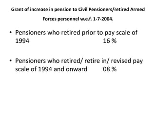 Grant of increase in pension to Civil Pensioners/retired Armed
Forces personnel w.e.f. 1-7-2004.
• Pensioners who retired prior to pay scale of
1994 16 %
• Pensioners who retired/ retire in/ revised pay
scale of 1994 and onward 08 %
 