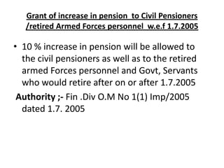 Grant of increase in pension to Civil Pensioners
/retired Armed Forces personnel w.e.f 1.7.2005
• 10 % increase in pension will be allowed to
the civil pensioners as well as to the retired
armed Forces personnel and Govt, Servants
who would retire after on or after 1.7.2005
Authority ;- Fin .Div O.M No 1(1) Imp/2005
dated 1.7. 2005
 