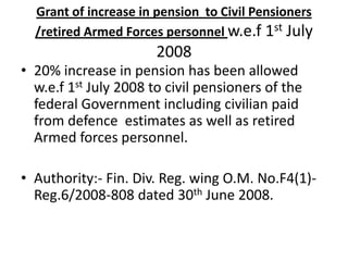 Grant of increase in pension to Civil Pensioners
/retired Armed Forces personnel w.e.f 1st July
2008
• 20% increase in pension has been allowed
w.e.f 1st July 2008 to civil pensioners of the
federal Government including civilian paid
from defence estimates as well as retired
Armed forces personnel.
• Authority:- Fin. Div. Reg. wing O.M. No.F4(1)-
Reg.6/2008-808 dated 30th June 2008.
 