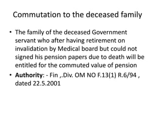 Commutation to the deceased family
• The family of the deceased Government
servant who after having retirement on
invalidation by Medical board but could not
signed his pension papers due to death will be
entitled for the commuted value of pension
• Authority: - Fin ,.Div. OM NO F.13(1) R.6/94 ,
dated 22.5.2001
 