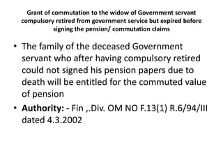 Grant of commutation to the widow of Government servant
compulsory retired from government service but expired before
signing the pension/ commutation claims
• The family of the deceased Government
servant who after having compulsory retired
could not signed his pension papers due to
death will be entitled for the commuted value
of pension
• Authority: - Fin ,.Div. OM NO F.13(1) R.6/94/III
dated 4.3.2002
 