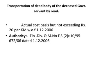 Transportation of dead body of the deceased Govt.
servant by road.
• Actual cost basis but not exceeding Rs.
20 per KM w.e.f 1.12.2006
• Authority:- Fin .Div. O.M.No F.3 (2)r.10/95-
672/06 dated 1.12.2006
 