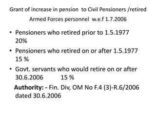Grant of increase in pension to Civil Pensioners /retired
Armed Forces personnel w.e.f 1.7.2006
• Pensioners who retired prior to 1.5.1977
20%
• Pensioners who retired on or after 1.5.1977
15 %
• Govt. servants who would retire on or after
30.6.2006 15 %
Authority: - Fin. Div, OM No F.4 (3)-R.6/2006
dated 30.6.2006
 