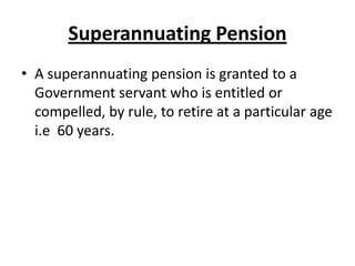 Superannuating Pension
• A superannuating pension is granted to a
Government servant who is entitled or
compelled, by rule, to retire at a particular age
i.e 60 years.
 