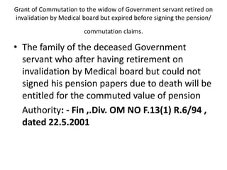 Grant of Commutation to the widow of Government servant retired on
invalidation by Medical board but expired before signing the pension/
commutation claims.
• The family of the deceased Government
servant who after having retirement on
invalidation by Medical board but could not
signed his pension papers due to death will be
entitled for the commuted value of pension
Authority: - Fin ,.Div. OM NO F.13(1) R.6/94 ,
dated 22.5.2001
 