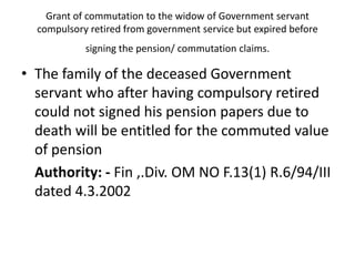 Grant of commutation to the widow of Government servant
compulsory retired from government service but expired before
signing the pension/ commutation claims.
• The family of the deceased Government
servant who after having compulsory retired
could not signed his pension papers due to
death will be entitled for the commuted value
of pension
Authority: - Fin ,.Div. OM NO F.13(1) R.6/94/III
dated 4.3.2002
 