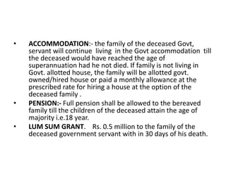 • ACCOMMODATION:- the family of the deceased Govt,
servant will continue living in the Govt accommodation till
the deceased would have reached the age of
superannuation had he not died. If family is not living in
Govt. allotted house, the family will be allotted govt.
owned/hired house or paid a monthly allowance at the
prescribed rate for hiring a house at the option of the
deceased family .
• PENSION:- Full pension shall be allowed to the bereaved
family till the children of the deceased attain the age of
majority i.e.18 year.
• LUM SUM GRANT. Rs. 0.5 million to the family of the
deceased government servant with in 30 days of his death.
 