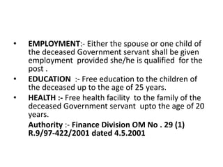• EMPLOYMENT:- Either the spouse or one child of
the deceased Government servant shall be given
employment provided she/he is qualified for the
post .
• EDUCATION :- Free education to the children of
the deceased up to the age of 25 years.
• HEALTH :- Free health facility to the family of the
deceased Government servant upto the age of 20
years.
Authority :- Finance Division OM No . 29 (1)
R.9/97-422/2001 dated 4.5.2001
 