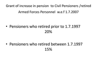 Grant of increase in pension to Civil Pensioners /retired
Armed Forces Personnel w.e.f 1.7.2007
• Pensioners who retired prior to 1.7.1997
20%
• Pensioners who retired between 1.7.1997
15%
 