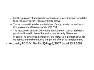 – For the purpose of admissibility of increase in pension sanctioned the
term ‘pension’ means ‘pension’ being drawn.
– The increase will also be admissible on family pension as well as on
Compassionate allowance under CSR 353.
– The increase in pension will not be admissible on special additional
pension allowed in lieu of Pre retirement Orderly Allowance.
– In case of re-employed pensioners, the increase in pension shall not
be admissible to them during the period of their re- employment.
• Authority FD O.M. No. F.4(2)-Reg-6/2007 dated 13.7.2007.
 