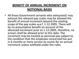 BENEFIT OF ANNUAL INCREMENT ON
NOTIONAL BASIS
• All those Government servants who exhausted/ may
exhaust the relevant pay scales may be allowed the
benefit of annual increment beyond the existing
scope of the pay scales w.e.f. 1-12-2005. There will
be no presumptive benefit on account of the
aforesaid increment prior to 1-12-2005, therefore, no
arrears shall be allowed prior to this date. The
increment may be treated as personal pay subject to
the condition that the employee concerned has put
in 6 months or more service as counts for an annual
increment unless withheld under the rules.
 