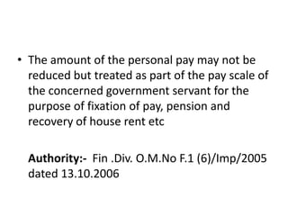 • The amount of the personal pay may not be
reduced but treated as part of the pay scale of
the concerned government servant for the
purpose of fixation of pay, pension and
recovery of house rent etc
Authority:- Fin .Div. O.M.No F.1 (6)/Imp/2005
dated 13.10.2006
 