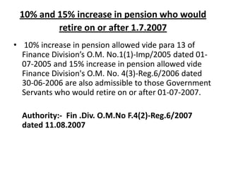 10% and 15% increase in pension who would
retire on or after 1.7.2007
• 10% increase in pension allowed vide para 13 of
Finance Division’s O.M. No.1(1)-Imp/2005 dated 01-
07-2005 and 15% increase in pension allowed vide
Finance Division's O.M. No. 4(3)-Reg.6/2006 dated
30-06-2006 are also admissible to those Government
Servants who would retire on or after 01-07-2007.
Authority:- Fin .Div. O.M.No F.4(2)-Reg.6/2007
dated 11.08.2007
 