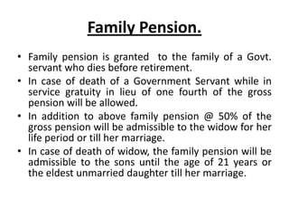 Family Pension.
• Family pension is granted to the family of a Govt.
servant who dies before retirement.
• In case of death of a Government Servant while in
service gratuity in lieu of one fourth of the gross
pension will be allowed.
• In addition to above family pension @ 50% of the
gross pension will be admissible to the widow for her
life period or till her marriage.
• In case of death of widow, the family pension will be
admissible to the sons until the age of 21 years or
the eldest unmarried daughter till her marriage.
 