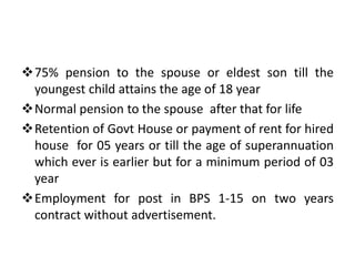 75% pension to the spouse or eldest son till the
youngest child attains the age of 18 year
Normal pension to the spouse after that for life
Retention of Govt House or payment of rent for hired
house for 05 years or till the age of superannuation
which ever is earlier but for a minimum period of 03
year
Employment for post in BPS 1-15 on two years
contract without advertisement.
 