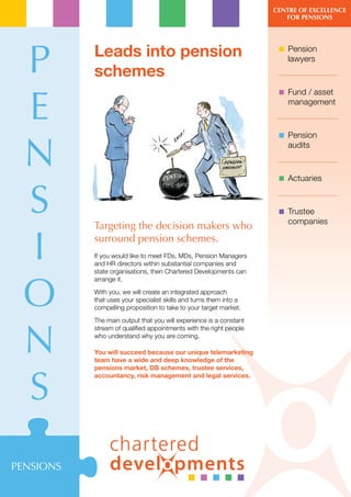 Centre of exCellenCe
                                                                       for Pensions




 P         Leads into pension                                         Pension
                                                                       lawyers
           schemes

 E
                                                                      Fund / asset
                                                                       management



                                                                      Pension


 N                                                                     audits



                                                                      Actuaries


 S         Targeting the decision makers who
                                                                      Trustee
                                                                       companies



 I         surround pension schemes.
           If you would like to meet FDs, MDs, Pension Managers
           and HR directors within substantial companies and
           state organisations, then Chartered Developments can



 O
           arrange it.
           With you, we will create an integrated approach
           that uses your specialist skills and turns them into a
           compelling proposition to take to your target market.
           The main output that you will experience is a constant



 N
           stream of qualified appointments with the right people
           who understand why you are coming.

           You will succeed because our unique telemarketing
           team have a wide and deep knowledge of the




 S
           pensions market, DB schemes, trustee services,
           accountancy, risk management and legal services.




PENSIONS
 
