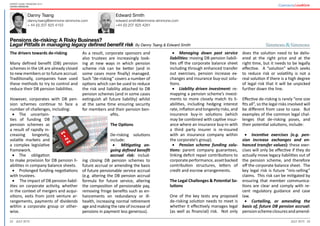 22 23July 2015 July 2015
Expert guide: Pensions 2015
United Kingdom
Danny Tsang Edward Smith
danny.tsang@simmons-simmons.com
+ 44 (0) 207 825 4153	
edward.smith@simmons-simmons.com
+44 (0) 207 825 4261
Pensions de-risking: A Risky Business?
Legal Pitfalls in managing legacy defined benefit risk By Danny Tsang & Edward Smith
•	 Managing down past service
liabilities: moving DB pension liabili-
ties off the corporate balance sheet
including through enhanced transfer
out exercises, pension increase ex-
changes and insurance buy-out solu-
tions.
•	 Liability driven investment: re-
mapping a pension scheme’s invest-
ments to more closely match its li-
abilities, including hedging interest
rate, inflation and longevity risks, and
insurance buy-in solutions (which
may be combined with captive insur-
ance where an insurance buy-in with
a third party insurer is re-insured
with an insurance company within
the corporate’s group).
•	 Pension scheme funding solu-
tions: parent company guarantees,
linking deficit repair contributions to
corporateperformance,assetbacked
contribution structures, letters of
credit and escrow arrangements.
The Legal Challenges & Potential So-
lutions
One of the key tests any proposed
de-risking solution needs to meet is
whether it effectively manages legal
(as well as financial) risk. Not only
does the solution need to be deliv-
ered at the right price and at the
right time, but it needs to be legally
effective. A “solution” which seeks
to reduce risk or volatility is not a
real solution if there is a high degree
of legal risk that it will be unpicked
further down the line.
Effective de-risking is rarely “one size
fits all”, so the legal risks involved will
be different from case to case. But
examples of the common legal chal-
lenges that de-risking poses, and
their potential solutions, include:
•	 Incentive exercises (e.g. pen-
sion increase exchanges and en-
hanced transfer values): these exer-
cises will only be effective if they do
actually move legacy liabilities out of
the pension scheme, and therefore
off the corporate balance sheet. The
key legal risk is future “mis-selling”
claims. This risk can be mitigated by
ensuring that member communica-
tions are clear and comply with re-
cent regulatory guidance and case
law.
•	 Curtailing, or amending the
basis of, future DB pension accrual:
pensionschemeclosuresandamend-
The drivers towards de-risking
Many defined benefit (DB) pension
schemes in the UK are already closed
to new members or to future accrual.
Traditionally, companies have used
these methods to try to control and
reduce their DB pension liabilities.
However, corporates with DB pen-
sion schemes continue to face a
number of challenges, including:
•	 The uncertain-
ties of funding DB
pension schemes as
a result of rapidly in-
creasing longevity,
volatile markets and
a complex legislative
framework.
•	 The obligation
to make provision for DB pension li-
abilities in company balance sheets.
•	 Prolonged funding negotiations
with trustees.
•	 The impact of DB pension liabil-
ities on corporate activity, whether
in the context of mergers and acqui-
sitions, exits from joint venture ar-
rangements, payments of dividends
within a corporate group or other-
wise.
As a result, corporate sponsors and
also trustees are increasingly look-
ing at new ways in which pension
scheme risk can be better (and in
some cases more finally) managed.
Such “de-risking” covers a number of
options which can be used to reduce
the risk and liability attached to DB
pension schemes (and in some cases
extinguish all future liability) whilst
at the same time ensuring security
for members and their pension ben-
efits.
The Options
De-risking solutions
include:
•	 Mitigating on-
going defined benefit
accrual risk: includ-
ing closing DB pension schemes to
future accrual or amending the basis
of future pensionable service accrual
(e.g. altering the DB pension accrual
formula for future service, altering
the composition of pensionable pay,
removing fringe benefits such as en-
hancements on redundancy or ill-
health, increasing normal retirement
age and making the rate of increase of
pensions in payment less generous).
 