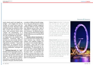 24 25July 2015 July 2015
Expert guide: Pensions 2015
United Kingdom
Danny Tsang specialises in pensions
law and has over 20 years’ experi-
ence in advising on all aspects of
pensions and benefits matters. His
practice focuses on advising clients
in relation to pension strategy and
includes the restructuring of pen-
sion schemes such as scheme merg-
ers and changes to benefit structures
and de-risking solutions.
Edward Smith specialises in pensions
law and his experience includes ad-
vising FTSE 100 companies on pen-
sion benefit redesigns (from modify-
ing ongoing defined benefit accrual
through to scheme closures), fund-
ing negotiations with pension trust-
ees, reduction of past service liabili-
ties (including transfer out exercises)
and the legal aspects of pension fund
investment (including buy-ins, buy-
outs and liability hedging).
ments clearly need to be legally wa-
tertight – and mitigate the risks of
member (or union) claims that the
changes are invalid. Members might
claim that they are entitled to enjoy
their current level of pension pro-
vision, and successful claims could
“unpick” the amendments. It is
therefore important to identify what
the risks of challenge are and seek 	
to mitigate them: e.g. establish what
employees’ contractual rights to
pensions are; and consider whether
past statements by employers have
engendered members’ “reasonable
expectations” of continued accrual
(which, if breached without a strong
business justification, could give rise
to claims).
•	 Insurance buy-outs: the “right”
benefits need to be bought out to en-
sure there is an effective transfer of
risk out of the pension scheme, and
therefore off the corporate balance
sheet. It is often the case, particu-
larly where a corporate has been ac-
quisitive in the past, that there will be
a number of different benefit catego-
ries in the same DB pension scheme
– with different member categories
entitled to different “shape” benefits
(e.g. different accrual rates, rates of
revaluation in deferment and pen-
sion increases). An effective buy-out
needs to ensure that all these legacy
benefit differences are identified and
bought out.
•	 Pension scheme investments: it
is a truism that more complex invest-
ment solutions (e.g. interest rate,
inflation and longevity hedges) of-
ten require more complex legal doc-
umentation – and a key risk is that
the detailed legal terms (e.g. re col-
lateralisation, re measuring the rel-
evant risk that is being hedged) do
not marry up with the product that
has been “sold”. It is therefore im-
portant to ensure that there is clar-
ity in the legal documentation of the
key commercial terms and that they
work “on the ground”.
 