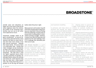 32 33July 2015 July 2015
Expert guide: Pensions 2015
United Kingdom
and investment modelling.
In particular, John helps clients un-
derstand and manage the legacy
risks associated with defined benefit
pension provision. He has developed
a number of innovative approaches
that can both increase trustee secu-
rity and reduce sponsor risks.
A mathematics graduate from the
University of Durham, John spent the
early part of his actuarial career with
international consulting firm Tow-
ers Perrin, and has been at BROAD-
STONE for over 10 years.
EXAMPLES OF RECENT WORK
•	 Ongoing advice to sponsor of
£30m DB pension scheme on closure
to accrual, funding, introduction of
additional benefit options and invest-
ment benchmarking
•	 Strategic investment and gover-
nance advice for trustees of a £140m
pension scheme
•	 Ongoing advice to sponsor of
£160m multi-employer DB pension
scheme on covenant, funding as-
sumptions and recovery plan struc-
ture
•	 Ongoing appointment as invest-
ment advisor to trustees of £80m DB
scheme sponsored by multi-national
industrial products distribution firm
•	 Advice to building services com-
pany on participation in the Local
Government Pension Scheme, and
leadership of negotiations with con-
tracting authority on pension risk
sharing
•	 Pensions due diligence support-
ing the trade purchase of a UK man-
ufacturing firm
•	 Pension scheme risk and cost
management advice to sponsor of
£5m legacy DB scheme
•	 Advice to not-for-profit mem-
bership organisation on how to ap-
proach funding discussions with pen-
sion scheme trustees
provide some cost reductions on
paper, but if the result is that all the
sickly singletons leave the scheme,
the profile of the remaining mem-
bership may turn out to be rather
more expensive to insure.
Investment strategy needs to be
given consideration - as buy-out be-
comes closer upon the horizon, many
sponsors will want to move into as-
sets that move more closely in line
with buy-out premiums. Typically
that means bonds. Of course, there
is an alternative view - namely that
riskier strategies can be maintained,
as long as the overall financial posi-
tion can be monitored carefully and
frequently. The idea here is that
the higher expected returns (from
a greater proportion of equities, for
example) help to reduce the ultimate
cost of buy-out. Some sponsors may
take the view that a roller-coaster
ride is OK, if they think they are in a
position to hit the big red transact
button when the price is right.
Many sponsors and trustees may still
think they are generations away from
buy-out, especially if they are finding
that even agreeing a recovery plan to
ensure that a funding deficit is elimi-
nated is proving a struggle. However,
trustees must take the long view, and
prepare for the next challenge, even
if it a challenge that ultimately puts
them out of a job.
John Broome Saunders is a quali-
fied consulting actuary and FCA au-
thorised investment adviser, with
17 years’ experience of providing
analytically-focussed advice on the
management of complex long-term
financial structures such as defined
benefit pension schemes.
John provides advice on funding, in-
vestment, accounting and manage-
ment issues, drawing on BROAD-
STONE’s wider expertise in financial
 