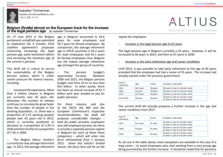 42 43July 2015 July 2015
Expert guide: Pensions 2015
Belgium
Isabellen Timmerman
Isabelle.timmerman@altius.com
+32 2 426 14 14
Belgium (finally) almost on the European track for the increase
of the legal pension age By Isabellen Timmerman
regime for employees.
1.	 Increase in the legal pension age to 67 years
The legal pension age in Belgium currently is 65 years. However, it will be
increased to 66 years in 2025, and then to 67 years in 2030.
2.	 Increase in the early retirement age and career conditions
Until 2012, it was possible to take early retirement at the age of 60 years
provided that the employee had had a career of 35 years. The increase had
already started under the previous government:
Start of
retirement
Age Career Exception: Long career
2013 60.5 years 38 years 60 years in case of a 40 year career
2014 61 years 39 years 60 years in case of a 40 year career
2015 61.5 years 40 years 60 years in case of a 41 year career
From 2016 62 years 40 years
60 years in case of a 42 year career
61 years in case of a 41 year career
The current draft bill actually proposes a further increase in the age and
career conditions from 2017:
Start of
retirement
Age Career Exception: Long career
2017 62.5 years 41 years
60 years in case of a 43 year career
61 years in case of a 42 year career
2018 63 years 41 years
60 years in case of a 43 year career
61 years in case of a 42 year career
2019 63 years 42 years
60 years in case of a 44 year career
61 years in case of a 42 year career
As set out in the table above, more exceptions are available in the case of a
long career – to avoid employees who start working from a very young age
being punished by this further increase. It should be noted that for pensions
On 17 June 2015 in the Belgian
parliament, a draft bill was submitted
to implement the 9 October 2014
coalition agreement’s proposals
concerning increasing the legal
pension age, early retirement reform
and increasing the minimum age of
the survivor’s pension.
This draft bill is critical to secure
the sustainability of the Belgian
pension system, which is under
severe pressure for several reasons,
including:
-	 Increasedlifeexpectancy. More
than 2 million citizens in Belgium
are currently over 65 years old.
Moreover, the number of retirees
continues to consistently grow faster
than the number of people in the
working population, i.e. there was a
proportion of 3.31 working people/
people over 65 years old in 2013,
which is currently predicted to
decrease to a proportion of 2.29 in
2030andthenfurthertoaproportion
of 1.95 in 2060.
-	 The Belgian labour market’s
currentlytoo-low,averageretirement
age. In 2013, the average retirement
age in Belgium amounted to 59.6
years for male employees and
58.7 years for female employees. By
comparison, the average retirement
age in OECD countries is 64.2 years
for male employees and 63.1 years
for female employees; thus, Belgium
has the lowest average retirement
age amongst this group of countries.
-	 The pension budget’s
exponential increase. Between
2006 and 2015, the Belgian pension
budget rose from 25 to no less than
€41 billion. In other words, there
has been an annual increase of €1.7
billion each year needed to pay for
public pensions.
For these reasons, and due
to the OECD, the IMF and the
European Commission’s respective
recommendations, the draft bill
proposes considerable changes –
both for public servants, employees
and self-employed persons (as there
is actually a separate pension regime
in Belgium for each of these three
categories) – which will enter into
force retroactively from 1 January
2015. Given this article’s limited
nature, the focus here will be on the
 