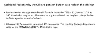 20
Additional reasons why the CalPERS pension burden is so high on the MMWD
• It uses an even more generous benefit formula. Instead of “2% at 62”, it uses “2.7% at
55”. I intuit that may be an older rule that is grandfathered… or maybe a rule applicable
to State agencies instead of schools.
• It has only 227 employees to support 353 pensioners. The resulting Old-Age dependency
ratio for the MMWD is 353/227 = 155% that is huge.
 