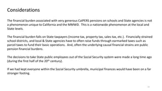 21
Considerations
The financial burden associated with very generous CalPERS pensions on schools and State agencies is not
a phenomenon unique to California and the MMWD. This is a nationwide phenomenon at the local and
State levels.
The financial burden falls on State taxpayers (income tax, property tax, sales tax, etc.). Financially strained
school districts, and local & State agencies have to often raise funds through earmarked taxes such as
parcel taxes to fund their basic operations. And, often the underlying causal financial strains are public
pension financial burdens.
The decisions to take State public employees out of the Social Security system were made a long time ago
(during the first half of the 20th century).
If we had kept everyone within the Social Security umbrella, municipal finances would have been on a far
stronger footing.
 
