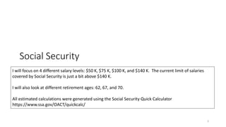 Social Security
3
I will focus on 4 different salary levels: $50 K, $75 K, $100 K, and $140 K. The current limit of salaries
covered by Social Security is just a bit above $140 K.
I will also look at different retirement ages: 62, 67, and 70.
All estimated calculations were generated using the Social Security Quick Calculator
https://www.ssa.gov/OACT/quickcalc/
 