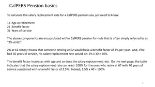 8
CalPERS Pension basics
To calculate the salary replacement rate for a CalPERS pension you just need to know:
1) Age at retirement
2) Benefit factor
3) Years of service
The above components are encapsulated within CalPERS pension formula that is often simply referred to as
“2% at 62.”
2% at 62 simply means that someone retiring at 62 would have a benefit factor of 2% per year. And, if he
had 30 years of service, his salary replacement rate would be: 2% x 30 = 60%.
The benefit factor increases with age and so does the salary replacement rate. On the next page, the table
indicates that the salary replacement rate can reach 100% for the ones who retire at 67 with 40 years of
service associated with a benefit factor of 2.5%. Indeed, 2.5% x 40 = 100%.
 