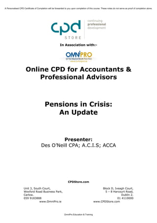 A Personalised CPD Certificate of Completion will be forwarded to you upon completion of this course. These notes do not serve as proof of completion alone.




                                                          In Association with:-




                      Online CPD for Accountants &
                          Professional Advisors



                                          Pensions in Crisis:
                                             An Update



                                               Presenter:
                                      Des O’Neill CPA; A.C.I.S; ACCA




                                                                  CPDStore.com

                    Unit 3, South Court,                                                          Block D, Iveagh Court,
                    Wexford Road Business Park,                                                     5 – 8 Harcourt Road,
                    Carlow.                                                                                     Dublin 2.
                    059 9183888                                                                              01 4110000
                                www.OmniPro.ie                                               www.CPDStore.com



                                                              OmniPro Education & Training
 