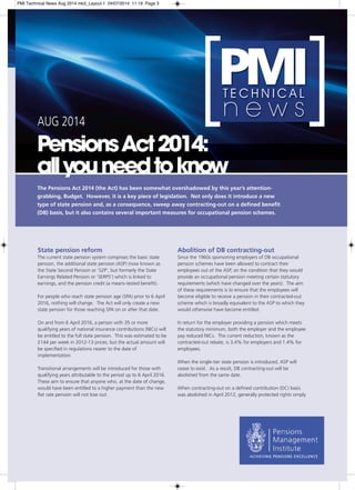 [PMI T E C H N I C A L n e w s [ 
AUG 2014 
Pensions Act 2014: 
all you need to know 
The Pensions Act 2014 (the Act) has been somewhat overshadowed by this year’s attention-grabbing, 
Budget. However, it is a key piece of legislation. Not only does it introduce a new 
type of state pension and, as a consequence, sweep away contracting-out on a defined benefit 
(DB) basis, but it also contains several important measures for occupational pension schemes. 
State pension reform 
The current state pension system comprises the basic state 
pension, the additional state pension (ASP) (now known as 
the State Second Pension or ’S2P’, but formerly the State 
Earnings Related Pension or ’SERPS’) which is linked to 
earnings, and the pension credit (a means-tested benefit). 
For people who reach state pension age (SPA) prior to 6 April 
2016, nothing will change. The Act will only create a new 
state pension for those reaching SPA on or after that date. 
On and from 6 April 2016, a person with 35 or more 
qualifying years of national insurance contributions (NICs) will 
be entitled to the full state pension. This was estimated to be 
£144 per week in 2012-13 prices, but the actual amount will 
be specified in regulations nearer to the date of 
implementation. 
Transitional arrangements will be introduced for those with 
qualifying years attributable to the period up to 6 April 2016. 
These aim to ensure that anyone who, at the date of change, 
would have been entitled to a higher payment than the new 
flat rate pension will not lose out. 
Abolition of DB contracting-out 
Since the 1960s sponsoring employers of DB occupational 
pension schemes have been allowed to contract their 
employees out of the ASP, on the condition that they would 
provide an occupational pension meeting certain statutory 
requirements (which have changed over the years). The aim 
of these requirements is to ensure that the employees will 
become eligible to receive a pension in their contracted-out 
scheme which is broadly equivalent to the ASP to which they 
would otherwise have become entitled. 
In return for the employer providing a pension which meets 
the statutory minimum, both the employer and the employee 
pay reduced NICs. The current reduction, known as the 
contracted-out rebate, is 3.4% for employers and 1.4% for 
employees. 
When the single-tier state pension is introduced, ASP will 
cease to exist. As a result, DB contracting-out will be 
abolished from the same date. 
When contracting-out on a defined contribution (DC) basis 
was abolished in April 2012, generally protected rights simply 
PMI Technical News Aug 2014 mk3_Layout 1 24/07/2014 11:19 Page 3 
 