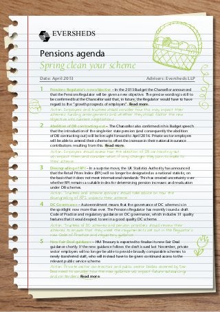 Pensions agenda
Spring clean your scheme
Date: April 2013	 Advisers: Eversheds LLP
1		Pensions Regulator’s new objective – In the 2013 Budget the Chancellor announced
that the Pensions Regulator will be given a new objective. The precise wording is still to
be confirmed but the Chancellor said that, in future, the Regulator would have to have
regard to the “growth prospects of employers”. Read more.
Action: Employers and trustees should consider how this may impact their
scheme’s funding arrangements and whether they should factor the new
objective into current negotiations.
2	 	 Abolition of DB contracting-out – The Chancellor also confirmed in his Budget speech
that the introduction of the single-tier state pension (and consequently the abolition
of DB contracting-out) will be brought forward to April 2016. Private sector employers
will be able to amend their scheme to offset the increase in their national insurance
contributions resulting from this. Read more.
Action: Employers should assess how the abolition of DB contracting-out
will impact them and consider what, if any, changes they plan to make to
their scheme.
3		Downgrading of RPI – In a surprise move, the UK Statistics Authority has announced
that the Retail Prices Index (RPI) will no longer be designated as a national statistic, on
the basis that it does not meet international standards. This has created uncertainty over
whether RPI remains a suitable index for determining pension increases and revaluation
under DB schemes.
Action: Trustees and scheme sponsors should take advice on how the
downgrading of RPI impacts their scheme.
4	 	 DC Governance – Auto-enrolment means that the governance of DC schemes is in
the spotlight now more than ever. The Pensions Regulator has recently issued a draft
Code of Practice and regulatory guidance on DC governance, which includes 31 quality
features that it would expect to see in a good quality DC scheme.
Action: Trustees of DC schemes and pension providers should review their
schemes to ensure that they meet the requirements set out in the Regulator’s
new Code of Practice and regulatory guidance.
5		New Fair Deal guidance – HM Treasury is expected to finalise its new Fair Deal
guidance shortly. If the new guidance follows the draft issued last November, private
sector employers will no longer be able to provide broadly comparable schemes to
newly transferred staff, who will instead have to be given continued access to the
relevant public service scheme.
Action: Private sector contractors and public sector bodies covered by Fair
Deal need to consider how the new guidance will impact future outsourcings
and re-tenders. Read more.
 
