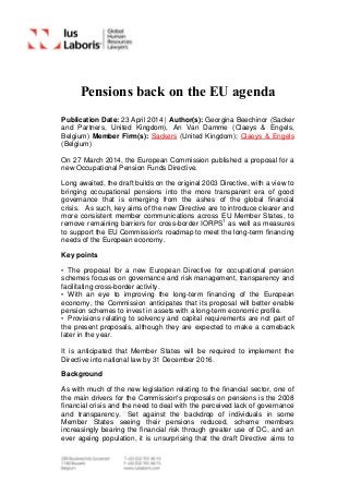 Pensions back on the EU agenda
Publication Date: 23 April 2014 | Author(s): Georgina Beechinor (Sacker
and Partners, United Kingdom), An Van Damme (Claeys & Engels,
Belgium) Member Firm(s): Sackers (United Kingdom); Claeys & Engels
(Belgium)
On 27 March 2014, the European Commission published a proposal for a
new Occupational Pension Funds Directive.
Long awaited, the draft builds on the original 2003 Directive, with a view to
bringing occupational pensions into the more transparent era of good
governance that is emerging from the ashes of the global financial
crisis. As such, key aims of the new Directive are to introduce clearer and
more consistent member communications across EU Member States, to
remove remaining barriers for cross-border IORPS1
as well as measures
to support the EU Commission's roadmap to meet the long-term financing
needs of the European economy.
Key points
• The proposal for a new European Directive for occupational pension
schemes focuses on governance and risk management, transparency and
facilitating cross-border activity.
• With an eye to improving the long-term financing of the European
economy, the Commission anticipates that its proposal will better enable
pension schemes to invest in assets with a long-term economic profile.
• Provisions relating to solvency and capital requirements are not part of
the present proposals, although they are expected to make a comeback
later in the year.
It is anticipated that Member States will be required to implement the
Directive into national law by 31 December 2016.
Background
As with much of the new legislation relating to the financial sector, one of
the main drivers for the Commission's proposals on pensions is the 2008
financial crisis and the need to deal with the perceived lack of governance
and transparency. Set against the backdrop of individuals in some
Member States seeing their pensions reduced, scheme members
increasingly bearing the financial risk through greater use of DC, and an
ever ageing population, it is unsurprising that the draft Directive aims to
 