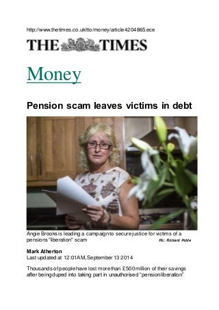 http://www.thetimes.co.uk/tto/money/article4204865.ece 
Money 
Pension scam leaves victims in debt 
Angie Brooks is leading a campaign to secure justice for victims of a 
pensions "liberation" scam Pic: Richard Pohle 
Mark Atherton 
Last updated at 12:01AM, September 13 2014 
Thousands of people have lost more than £500 million of their savings 
after being duped into taking part in unauthorised “pension liberation” 
 