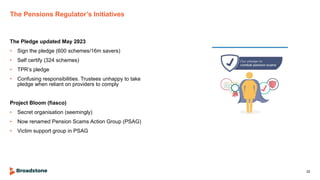 The Pensions Regulator’s Initiatives
The Pledge updated May 2023
• Sign the pledge (600 schemes/16m savers)
• Self certify (324 schemes)
• TPR’s pledge
• Confusing responsibilities. Trustees unhappy to take
pledge when reliant on providers to comply
Project Bloom (fiasco)
• Secret organisation (seemingly)
• Now renamed Pension Scams Action Group (PSAG)
• Victim support group in PSAG
22
 