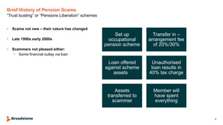 Brief History of Pension Scams
• Scams not new – their nature has changed
• Late 1990s early 2000s
• Scammers not pleased either:
• Some financial outlay via loan
“Trust busting” or “Pensions Liberation” schemes
3
Set up
occupational
pension scheme
Transfer in –
arrangement fee
of 20%/30%
Loan offered
against scheme
assets
Unauthorised
loan results in
40% tax charge
Assets
transferred to
scammer
Member will
have spent
everything
 