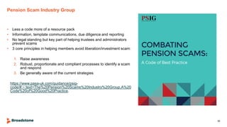 Pension Scam Industry Group
• Less a code more of a resource pack
• Information, template communications, due diligence and reporting
• No legal standing but key part of helping trustees and administrators
prevent scams
• 3 core principles in helping members avoid liberation/investment scam:
1. Raise awareness
2. Robust, proportionate and compliant processes to identify a scam
and respond
3. Be generally aware of the current strategies
https://www.pasa-uk.com/guidance/psig-
code/#:~:text=The%20Pension%20Scams%20Industry%20Group,A%20
Code%20of%20Good%20Practice.
30
 