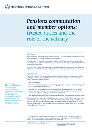Freshfields Bruckhaus Deringer llp Pensions commutation and member options:
trustee duties and the role of the actuary
September 2013
1
Summary
Pension schemes often include options for members – in particular for commutation of part
of the pension to a (tax-free) lump sum on retirement.
In this briefing we consider trustee duties and the role of the actuary in this area, and the
factors they each need to consider in order to make reasonable decisions that will withstand
scrutiny from members.
Employers and trustees should consider reminding members that they need to consider the
implications of their decisions carefully (and consider if they should take financial advice).
Introduction
The recent Pensions Ombudsman determination in Squibbs (discussed in an annex to this
briefing) has illustrated the pitfalls for trustees involved in setting actuarial factors in
respect of member options such as:
cash commutation;
•	
pension restructuring (eg an enhanced bridging pension or surrender of member pension
•	
for an enhanced spouse pension);
exchange of a member’s deferred pension and other attaching benefits for a transfer
•	
value to another scheme (in most cases, members with more than a year to normal
retirement age have a legal right to a transfer value); and
in-scheme purchase of pension using member additional voluntary contributions (AVCs).
•	 1
Cash commutation – an option to exchange accrued pension payable from retirement for an
immediate (tax-free) cash lump sum – is a common feature of many occupational pension
schemes. It is perhaps less common to see other options such as an opportunity to ‘shape’
pensions, for example by providing a bridging pension up to state pension age in return for
a reduced pension thereafter.
Pensions commutation
and member options:
trustee duties and the
role of the actuary
The recent Pensions
Ombudsman
determination in
Squibbs has illustrated
the pitfalls for
trustees involved in
setting actuarial
factors in respect of
member options.
1 Cash commutation factors and factors applied to the conversion of AVCs into pension were also
considered in the Prudential case on the implied duty of trust and confidence: Prudential Staff Pensions
Limited v The Prudential Assurance Company Limited [2011] EWHC 960 (Ch).
 