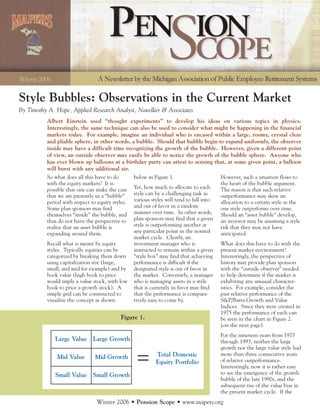 Style Bubbles: Observations in the Current Market
By Timothy A. Hope, Applied Research Analyst, Navellier & Associates
           Albert Einstein used “thought experiments” to develop his ideas on various topics in physics.
           Interestingly, the same technique can also be used to consider what might be happening in the financial
           markets today. For example, imagine an individual who is encased within a large, roomy, crystal clear
           and pliable sphere, in other words, a bubble. Should that bubble begin to expand uniformly, the observer
           inside may have a difficult time recognizing the growth of the bubble. However, given a different point
           of view, an outside observer may easily be able to notice the growth of the bubble sphere. Anyone who
           has ever blown up balloons at a birthday party can attest to sensing that, at some given point, a balloon
           will burst with any additional air.
           So what does all this have to do       below in Figure 1.                   However, such a situation flows to
           with the equity markets? It is                                              the heart of the bubble argument.
           possible that one can make the case Yet, how much to allocate to each       The reason is that such relative
           that we are presently in a “bubble”    style can be a challenging task as   outperformance may skew an
           period with respect to equity styles. various styles will tend to fall into allocation to a certain style as the
           Some plan sponsors may find            and out of favor in a random         one style outperforms over time.
           themselves “inside” the bubble, and manner over time. In other words,       Should an “asset bubble” develop,
           thus do not have the perspective to plan sponsors may find that a given an investor may be assuming a style
           realize that an asset bubble is        style is outperforming another at    risk that they may not have
           expanding around them.                 any particular point in the normal   anticipated.
                                                  market cycle. Clearly, an
           Recall what is meant by equity         investment manager who is            What does this have to do with the
           styles. Typically equities can be      instructed to remain within a given present market environment?
           categorized by breaking them down “style box” may find that achieving Interestingly, the perspective of
           using capitalization size (large,      performance is difficult if the      history may provide plan sponsors
           small, and mid for example) and by designated style is out of favor in      with the “outside observer” needed
           book value (high book to price         the market. Conversely, a manager to help determine if the market is
           would imply a value stock, with low who is managing assets in a style       exhibiting any unusual character-
           book to price a growth stock). A       that is currently in favor may find  istics. For example, consider the
           simple grid can be constructed to      that the performance is compara-     past relative performance of the
           visualize the concept as shown         tively easy to come by.              S&P/Barra Growth and Value
                                                                                       Indices. Since they were created in
                                                                                       1975 the performance of each can
                                             Figure 1.                                 be seen in the chart in Figure 2.
                                                                                       (on the next page).
                                                                                       For the nineteen years from 1975
              Large Value Large Growth                                                 through 1993, neither the large
                                                                                       growth nor the large value style had
                                                          Total Domestic               more than three consecutive years
               Mid Value        Mid Growth
                                                          Equity Portfolio             of relative outperformance.
                                                                                       Interestingly, now it is rather easy
              Small Value Small Growth                                                 to see the emergence of the growth
                                                                                       bubble of the late 1990s, and the
                                                                                       subsequent rise of the value bias in
                                                                                       the present market cycle. If the
                                Winter 2006 • Pension Scope • www.mapers.org
 