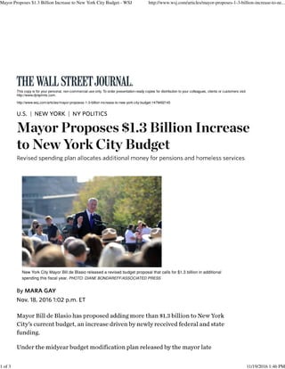 This copy is for your personal, non-commercial use only. To order presentation-ready copies for distribution to your colleagues, clients or customers visit
http://www.djreprints.com.
http://www.wsj.com/articles/mayor-proposes-1-3-billion-increase-to-new-york-city-budget-1479492145
| |
New York City Mayor Bill de Blasio released a revised budget proposal that calls for $1.3 billion in additional
spending this fiscal year. PHOTO: DIANE BONDAREFF/ASSOCIATED PRESS
Mayor Proposes $1.3 Billion Increase to New York City Budget - WSJ http://www.wsj.com/articles/mayor-proposes-1-3-billion-increase-to-ne...
1 of 3 11/19/2016 1:46 PM
 