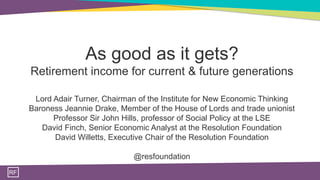 RF
As good as it gets?
Retirement income for current & future generations
Lord Adair Turner, Chairman of the Institute for New Economic Thinking
Baroness Jeannie Drake, Member of the House of Lords and trade unionist
Professor Sir John Hills, professor of Social Policy at the LSE
David Finch, Senior Economic Analyst at the Resolution Foundation
David Willetts, Executive Chair of the Resolution Foundation
@resfoundation
 