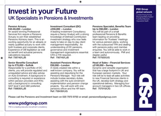Invest in your Future

PSD Group
global network

UK Specialists in Pensions & Investments
Pension Actuary
£45-65,000 – London
An award winning Professional
Services firm require a Pensions
Actuary to join their established
Pensions Advisory team. This is an
exciting opportunity for an already or
nearly qualified actuary to work with
both trustees and corporate clients.
Experience of DB legislation as well
as benefit and actuarial pensions
calculations required.
Ref: 758740/LJB

Investment Consultant (DC)
c£50,000 – London
A leading Investment Consultancy
require a Senior Analyst with a strong
knowledge of Defined Contribution
investment strategy who now feels
ready to take on day-to-day client
management responsibility. An
understanding of DC pensions,
governance and investment
management organisations essential.
CFA or FIA required.
Ref: 756740/LJB

Pensions Specialist, Benefits Team
Up to £60,000 – London
You will be part of a small
professional Pensions & Benefits
team leading on providing
information for Trustees’ meetings
for various pension plans, working
with the outsourced TPA and dealing
with pensions policy and member
enquiries. You will be able to work in
a team and autonomously. PMI and
degree useful.
Ref: 757920/LIG

Senior Benefits Consultant
Up to £70,000 – Suffolk
Responsible for a portfolio of DC
clients, you will provide regulated and
unregulated advice and also advise
on Auto Enrolment. A background in
consulting is required or experience
within pension providers and IFA’s
with a background in consulting.
QCF level 4 and G60 preferred.
Ref: 758830/LJB

Assistant Pensions Manger
£50,000 – London
A newly created role within a
well known company. You will be
assisting and deputising for the
Pensions Manager. Your role will
include trustee secretary duties,
assisting with the auto enrolment
implementation and pension change
projects. You will work with one
pensions officer and the HR team.
Ref: 758430/LIG

Head of Sales – Financial Services
c£100,000 – Surrey
Dynamic and versatile organisation
that has a large footprint in UK and
European pension markets. Your
role will be to lead all sales activities
to new Financial Services clients in
the UK, develop both strategy and
operational delivery. Managing four
account managers in two UK offices.
Ref: 757010/LIG

Please call the Pensions and Investment team on 020 7970 9700 or email: pensions@psdgroup.com

www.psdgroup.com
PSD is a leading executive recruitment consultancy

London/Hong Kong/
Shanghai/Manchester/
Frankfurt/Munich/
Haywards Heath

 