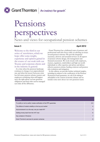 Pensions
perspectives
News and views for occupational pension schemes
Issue 3                                                                                            April 2012

Welcome to the third in our                                  Grant Thornton has a dedicated team of partners and
                                                           professional staff who focus solely on advising on issues
series of newsletters, which we                            around pension schemes. We provide integrated
hope offer some insight,                                   assurance, advisory and actuarial services on all aspects
experience and opinion gained in                           of pension scheme design, risk management and
the course of our work with our                            financial assessment. We work closely with employers,
                                                           trustees, regulators, stakeholders and high net worth
Trustee and corporate clients and                          individuals to offer expertise and advice and deliver
in the industry in general.                                effective pension scheme funding solutions and pension
  At a time when the pensions landscape                    risk evaluation and mitigation.
continues to change at an unprecedented                      In this edition, we provide further technical insights,
rate and when the recent Eurozone crisis                   including in relation to the verification of the Pension
has left many pension scheme trustees and                  Protection Fund guarantee, we ask if de-risking is
employers wondering what will happen                       affordable in the current economic climate and we
next, the right advice on how pensions                     include some news about our own pensions teams.
obligations and their risks can be managed
can make all the difference.




  Contents

  To certify or not to certify: trustee verification of the PPF guarantee                                              2-3

  The effects of market volatility on the buy-out market                                                                4

  Auto-enrolment is on the way: are you match fit?                                                                      5

  Getting money back from the VAT man                                                                                   6

  Key contacts in Pensions                                                                                              7

  Grant Thornton's services for pension schemes                                                                         8




Pensions Perspectives: news and views for DB pension schemes                                             April 2012
 