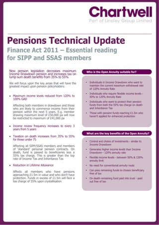 Pensions Technical Update
Finance Act 2011 – Essential reading
for SIPP and SSAS members
New pension legislation decreases maximum             Who is the Open Annuity suitable for?
Income Drawdown pension and increases tax on
lump sum death benefits from 35% to 55%
We will focus upon the key areas that will have the   •   Individuals in Income Drawdown who want to
greatest impact upon pension policyholders:               maintain the current maximum withdrawal rate
                                                          of 120% Annuity Rate
                                                      •   Individuals who require flexible income levels -
 Maximum income levels reduced from 120% to              50% to 120% Annuity Rate
  100% GAD
                                                      •   Individuals who want to protect their pension
  Affecting both members in drawdown and those            funds from both the 55% tax charge on death
  who are likely to commence income from their            and Inheritance Tax
  pension within the next 5 years. E.g. member        •   Those with pension funds reaching £1.5m who
  drawing maximum level of £50,000 pa will now            haven‟t applied for enhanced protection
  be restricted to maximum of £41,000 pa

 Income review frequency increases to every 3
  years from 5 years
                                                      What are the key benefits of the Open Annuity?
 Taxation on death increases from 35% to 55%
  for those under 75
                                                      •   Control and choice of investments - similar to
                                                          Income Drawdown
  Affecting all SIPP/SSAS members and members
  of „standard‟ personal pension contracts. On        •   Generates higher income levels than Income
  death, fund is passed to beneficiaries less a           Drawdown - 120% annuity rate
  55% tax charge. This is greater than the top
                                                      •   Flexible income levels - between 50% & 120%
  rate of Income Tax and Inheritance Tax
                                                          annuity limit
 Reduction in Lifetime Allowance                     •   No need for conventional annuity route
                                                      •   Can pass remaining funds to chosen beneficiary
  Affects all members who have pensions
                                                          free of tax
  approaching £1.5m in value and who don‟t have
  protection. Funds in excess of £1.5m will face a    •   On death remaining fund paid into trust - paid
  tax charge of 55% upon crystallisation                  out free of tax
 