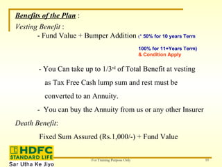 Benefits of the Plan  : Vesting Benefit  : - Fund Value + Bumper Addition  ( *  50% for 10 years Term  100% for 11+Years Term)  & Condition Apply - You Can take up to 1/3 rd  of Total Benefit at vesting  as Tax Free Cash lump sum and rest must be  converted to an Annuity. -  You can buy the Annuity from us or any other Insurer Death Benefit : Fixed Sum Assured (Rs.1,000/-) + Fund Value 