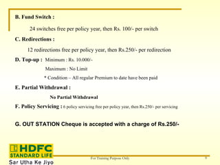 B. Fund Switch : 24 switches free per policy year, then Rs. 100/- per switch C. Redirections : 12 redirections free per policy year, then Rs.250/- per redirection D. Top-up :  Minimum : Rs. 10.000/- Maximum : No Limit * Condition – All regular Premium to date have been paid E. Partial Withdrawal : No Partial Withdrawal F. Policy Servicing :  6 policy servicing free per policy year, then Rs.250/- per servicing G. OUT STATION Cheque is accepted with a charge of Rs.250/- 